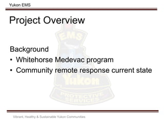 Yukon EMS
Project Overview
Background
• Whitehorse Medevac program
• Community remote response current state
Vibrant, Healthy & Sustainable Yukon Communities
 