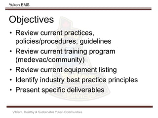 Yukon EMS
Objectives
• Review current practices,
policies/procedures, guidelines
• Review current training program
(medevac/community)
• Review current equipment listing
• Identify industry best practice principles
• Present specific deliverables
Vibrant, Healthy & Sustainable Yukon Communities
 