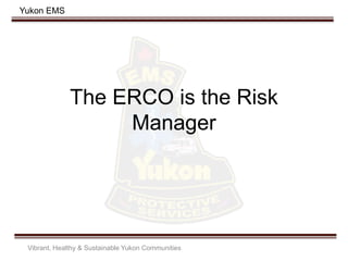 Yukon EMS
The ERCO is the Risk
Manager
Vibrant, Healthy & Sustainable Yukon Communities
 