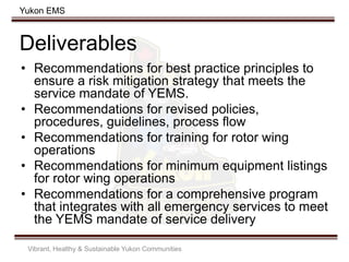 Yukon EMS
Deliverables
• Recommendations for best practice principles to
ensure a risk mitigation strategy that meets the
service mandate of YEMS.
• Recommendations for revised policies,
procedures, guidelines, process flow
• Recommendations for training for rotor wing
operations
• Recommendations for minimum equipment listings
for rotor wing operations
• Recommendations for a comprehensive program
that integrates with all emergency services to meet
the YEMS mandate of service delivery
Vibrant, Healthy & Sustainable Yukon Communities
 