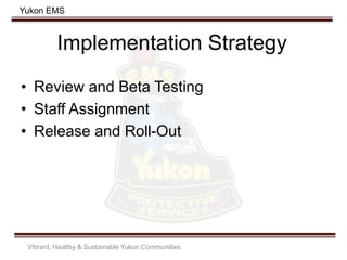 Yukon EMS
Implementation Strategy
• Review and Beta Testing
• Staff Assignment
• Release and Roll-Out
Vibrant, Healthy & Sustainable Yukon Communities
 