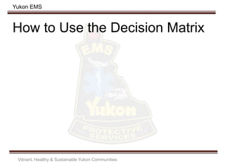 Yukon EMS
How to Use the Decision Matrix
Vibrant, Healthy & Sustainable Yukon Communities
 