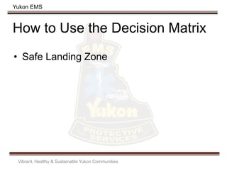 Yukon EMS
How to Use the Decision Matrix
• Safe Landing Zone
Vibrant, Healthy & Sustainable Yukon Communities
 