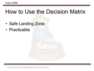 Yukon EMS
How to Use the Decision Matrix
• Safe Landing Zone
• Practicable
Vibrant, Healthy & Sustainable Yukon Communities
 