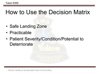 Yukon EMS
How to Use the Decision Matrix
• Safe Landing Zone
• Practicable
• Patient Severity/Condition/Potential to
Deterriorate
Vibrant, Healthy & Sustainable Yukon Communities
 