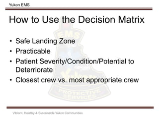 Yukon EMS
How to Use the Decision Matrix
• Safe Landing Zone
• Practicable
• Patient Severity/Condition/Potential to
Deterriorate
• Closest crew vs. most appropriate crew
Vibrant, Healthy & Sustainable Yukon Communities
 