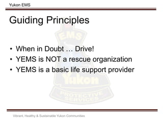 Yukon EMS
Guiding Principles
• When in Doubt … Drive!
• YEMS is NOT a rescue organization
• YEMS is a basic life support provider
Vibrant, Healthy & Sustainable Yukon Communities
 