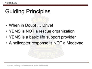Yukon EMS
Guiding Principles
• When in Doubt … Drive!
• YEMS is NOT a rescue organization
• YEMS is a basic life support provider
• A helicopter response is NOT a Medevac
Vibrant, Healthy & Sustainable Yukon Communities
 