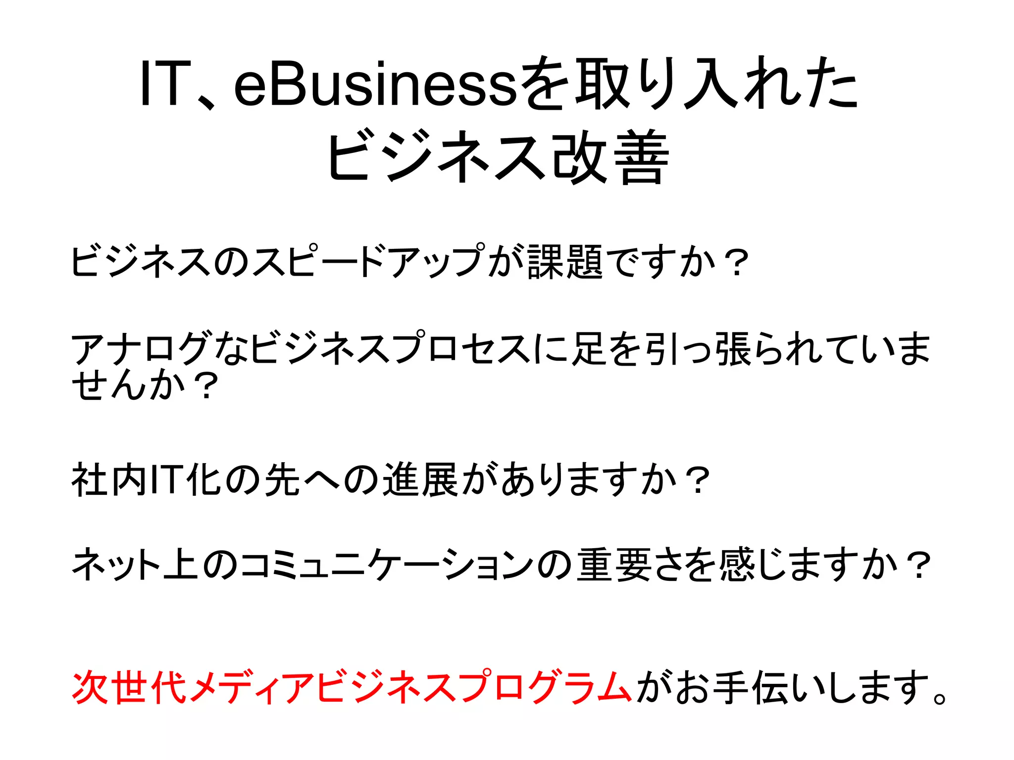 IT、eBusinessを取り入れた
      ビジネス改善
ビジネスのスピードアップが課題ですか？

アナログなビジネスプロセスに足を引っ張られていま
せんか？

社内IT化の先への進展がありますか？

ネット上のコミュニケーションの重要さを感じますか？


次世代メディアビジネスプログラムがお手伝いします。
 