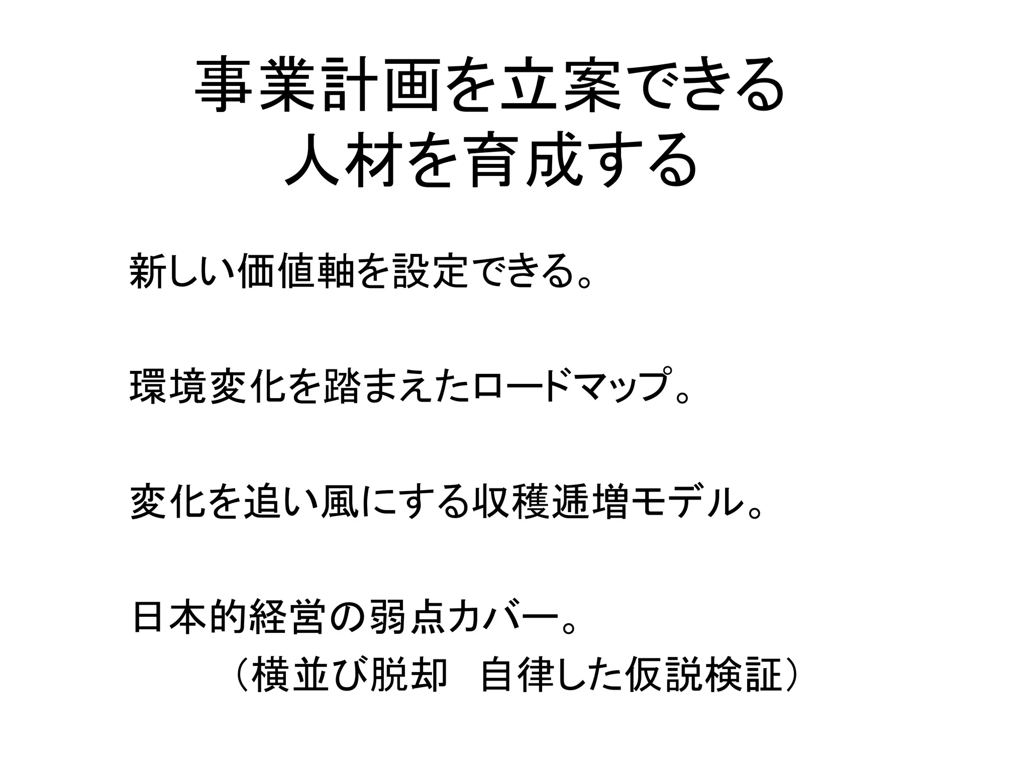 事業計画を立案できる
  人材を育成する
新しい価値軸を設定できる。

環境変化を踏まえたロードマップ。

変化を追い風にする収穫逓増モデル。

日本的経営の弱点カバー。
   （横並び脱却 自律した仮説検証）
 
