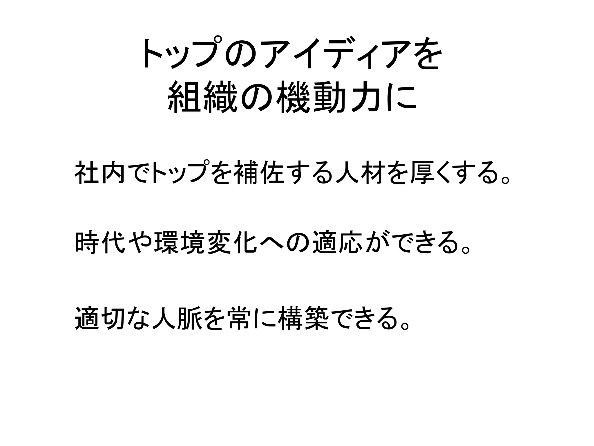 トップのアイディアを
   組織の機動力に
社内でトップを補佐する人材を厚くする。

時代や環境変化への適応ができる。

適切な人脈を常に構築できる。
 