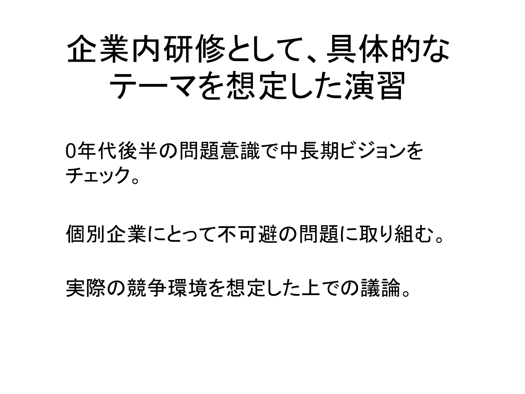 企業内研修として、具体的な
 テーマを想定した演習
0年代後半の問題意識で中長期ビジョンを
チェック。

個別企業にとって不可避の問題に取り組む。

実際の競争環境を想定した上での議論。
 