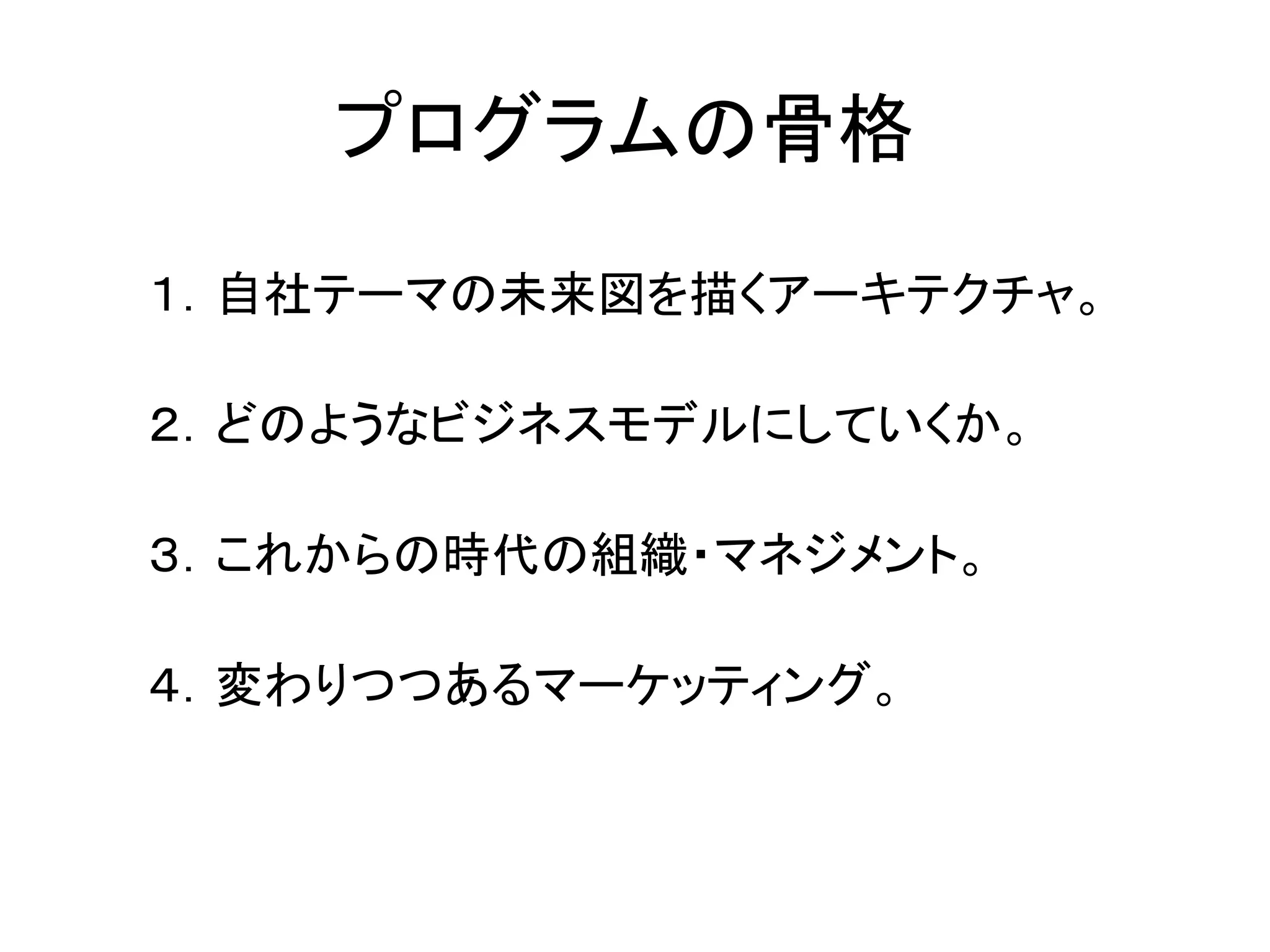 プログラムの骨格

１．自社テーマの未来図を描くアーキテクチャ。

２．どのようなビジネスモデルにしていくか。

３．これからの時代の組織・マネジメント。

４．変わりつつあるマーケッティング。
 