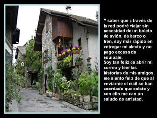 Y saber que a través de
la red podré viajar sin
necesidad de un boleto
de avión, de barco o
tren, soy más rápido en
entregar mi afecto y no
pago exceso de
equipaje.
Soy tan feliz de abrir mi
correo y leer las
historias de mis amigos,
me siento feliz de que al
enviarme el mail se han
acordado que existo y
con ello me dan un
saludo de amistad.

 