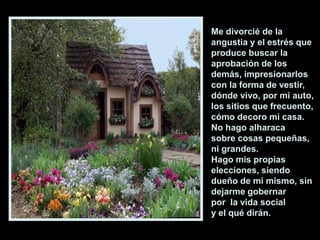 Me divorcié de la
angustia y el estrés que
produce buscar la
aprobación de los
demás, impresionarlos
con la forma de vestir,
dónde vivo, por mi auto,
los sitios que frecuento,
cómo decoro mi casa.
No hago alharaca
sobre cosas pequeñas,
ni grandes.
Hago mis propias
elecciones, siendo
dueño de mi mismo, sin
dejarme gobernar
por la vida social
y el qué dirán.

 