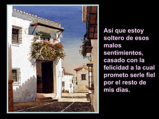 Así que estoy
soltero de esos
malos
sentimientos,
casado con la
felicidad a la cual
prometo serle fiel
por el resto de
mis días.

 