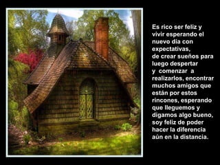 Es rico ser feliz y
vivir esperando el
nuevo día con
expectativas,
de crear sueños para
luego despertar
y comenzar a
realizarlos, encontrar
muchos amigos que
están por estos
rincones, esperando
que lleguemos y
digamos algo bueno,
soy feliz de poder
hacer la diferencia
aún en la distancia.

 