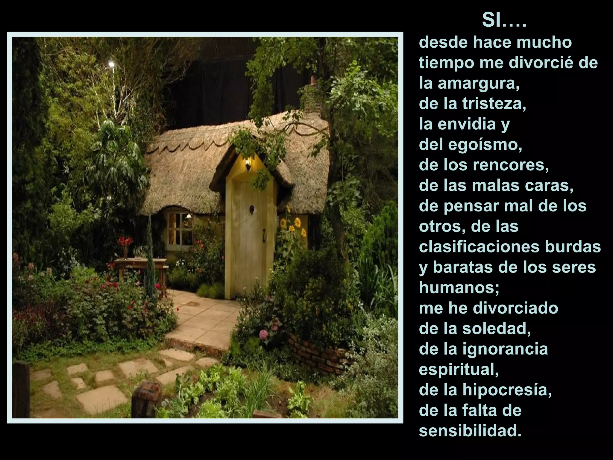SI….
desde hace mucho
tiempo me divorcié de
la amargura,
de la tristeza,
la envidia y
del egoísmo,
de los rencores,
de las malas caras,
de pensar mal de los
otros, de las
clasificaciones burdas
y baratas de los seres
humanos;
me he divorciado
de la soledad,
de la ignorancia
espiritual,
de la hipocresía,
de la falta de
sensibilidad.

 