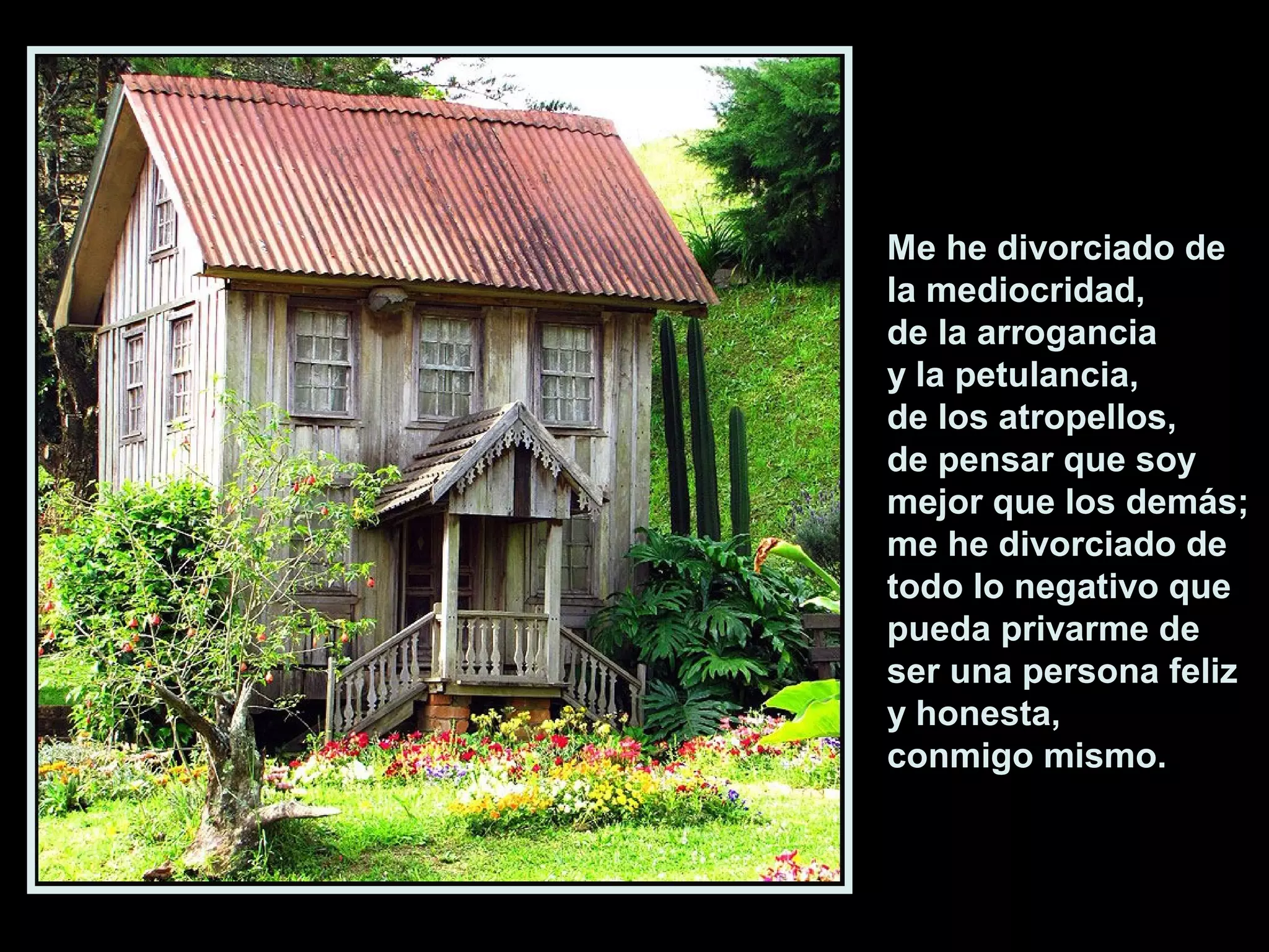 Me he divorciado de
la mediocridad,
de la arrogancia
y la petulancia,
de los atropellos,
de pensar que soy
mejor que los demás;
me he divorciado de
todo lo negativo que
pueda privarme de
ser una persona feliz
y honesta,
conmigo mismo.

 