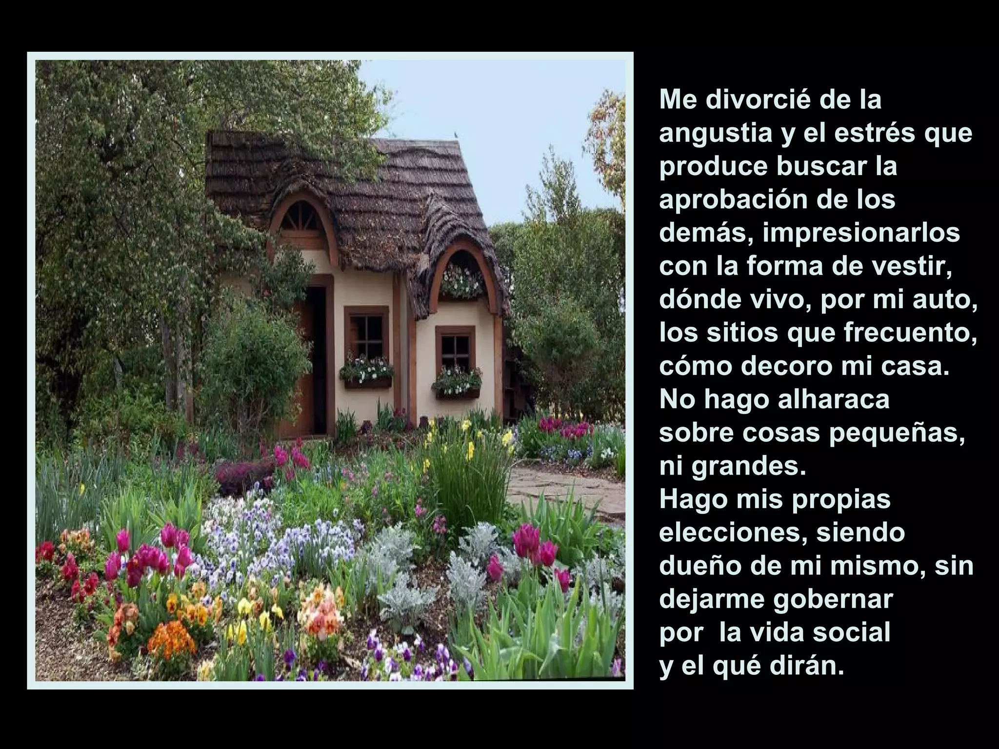 Me divorcié de la
angustia y el estrés que
produce buscar la
aprobación de los
demás, impresionarlos
con la forma de vestir,
dónde vivo, por mi auto,
los sitios que frecuento,
cómo decoro mi casa.
No hago alharaca
sobre cosas pequeñas,
ni grandes.
Hago mis propias
elecciones, siendo
dueño de mi mismo, sin
dejarme gobernar
por la vida social
y el qué dirán.

 