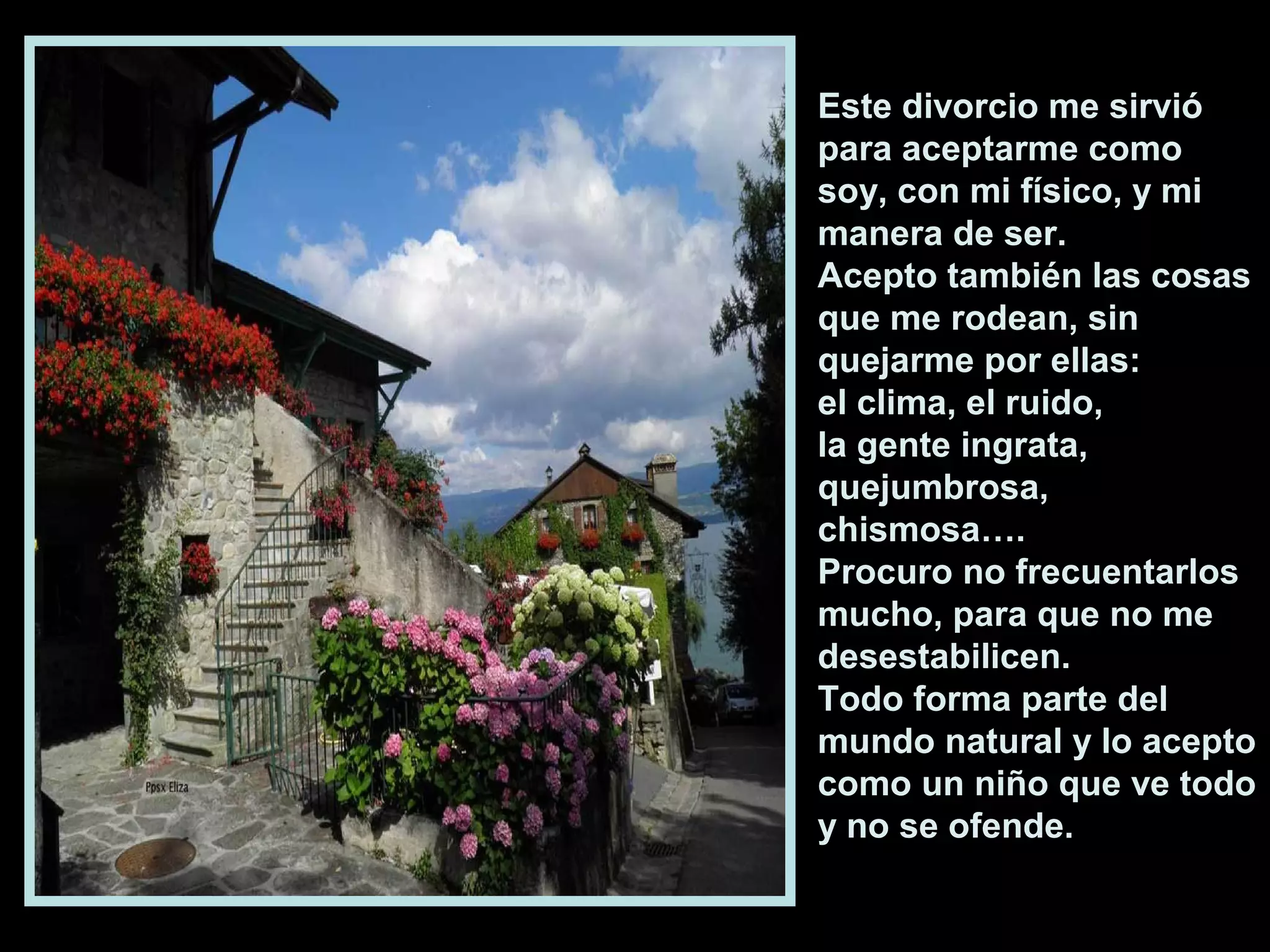 Este divorcio me sirvió
para aceptarme como
soy, con mi físico, y mi
manera de ser.
Acepto también las cosas
que me rodean, sin
quejarme por ellas:
el clima, el ruido,
la gente ingrata,
quejumbrosa,
chismosa….
Procuro no frecuentarlos
mucho, para que no me
desestabilicen.
Todo forma parte del
mundo natural y lo acepto
como un niño que ve todo
y no se ofende.

 