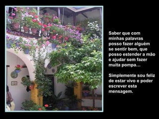 Saber que com
minhas palavras
posso fazer alguém
se sentir bem, que
posso estender a mão
e ajudar sem fazer
muita pompa…
Simplemente sou feliz
de estar vivo e poder
escrever esta
mensagem.
 