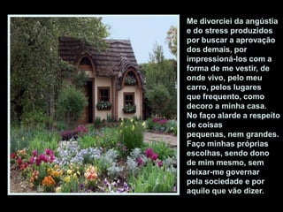 Me divorciei da angústia
e do stress produzidos
por buscar a aprovação
dos demais, por
impressioná-los com a
forma de me vestir, de
onde vivo, pelo meu
carro, pelos lugares
que frequento, como
decoro a minha casa.
No faço alarde a respeito
de coisas
pequenas, nem grandes.
Faço minhas próprias
escolhas, sendo dono
de mim mesmo, sem
deixar-me governar
pela sociedade e por
aquilo que vão dizer.
 