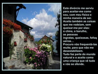 Este divórcio me serviu
para aceitar-me como
sou, com meu físico e
minha maneira de ser.
Aceito também as coisas
que me rodeiam, sem
queixar-me por elas:
o clima, o barulho,
as pessoas
ingratas, queixosas, fofoq
ueiras…
Procuro não frequentá-las
muito, para que não me
desestabilizem.
Tudo faz parte do mundo
natural e o aceito como
uma criança que vê tudo
e não se ofende.
 