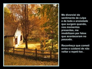 Me divorciei do
sentimento de culpa
e de toda a ansiedade
que surgem quando,
nos momentos
presentes, me
imobilizam por fatos
que aconteceram no
passado.
Reconheço que cometi
erros e cuidarei de não
voltar a repetí-los .
 