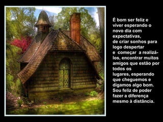 É bom ser feliz e
viver esperando o
novo dia com
expectativas,
de criar sonhos para
logo despertar
e começar a realizá-
los, encontrar muitos
amigos que estão por
todos os
lugares, esperando
que cheguemos e
digamos algo bom.
Sou feliz de poder
fazer a diferença
mesmo à distância.
 