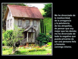 Me he divorciado de
la mediocridad,
de la arrogancia
y la petulancia,
de los atropellos,
de pensar que soy
mejor que los demás;
me he divorciado de
todo lo negativo que
pueda privarme de
ser una persona feliz
y honesta,
conmigo mismo.
 