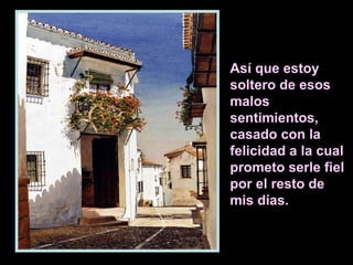 Así que estoy
soltero de esos
malos
sentimientos,
casado con la
felicidad a la cual
prometo serle fiel
por el resto de
mis días.
 