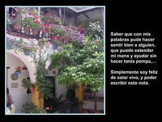 Saber que con mis
palabras pude hacer
sentir bien a alguien,
que puedo extender
mi mano y ayudar sin
hacer tanta pompa,…
Simplemente soy feliz
de estar vivo, y poder
escribir esta nota.
 