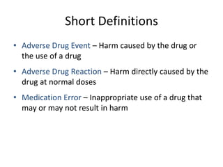 Short Definitions
• Adverse Drug Event – Harm caused by the drug or
  the use of a drug
• Adverse Drug Reaction – Harm directly caused by the
  drug at normal doses
• Medication Error – Inappropriate use of a drug that
  may or may not result in harm
 