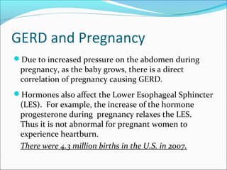 GERD and Pregnancy
Due to increased pressure on the abdomen during
pregnancy, as the baby grows, there is a direct
correlation of pregnancy causing GERD.
Hormones also affect the Lower Esophageal Sphincter
(LES). For example, the increase of the hormone
progesterone during pregnancy relaxes the LES.
Thus it is not abnormal for pregnant women to
experience heartburn.
There were 4.3 million births in the U.S. in 2007.
 