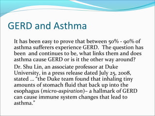 GERD and Asthma
It has been easy to prove that between 50% - 90% of
asthma sufferers experience GERD. The question has
been and continues to be, what links them and does
asthma cause GERD or is it the other way around?
Dr. Shu Lin, an associate professor at Duke
University, in a press release dated July 25, 2008,
stated … “the Duke team found that inhaling tiny
amounts of stomach fluid that back up into the
esophagus (micro-aspiration)– a hallmark of GERD
can cause immune system changes that lead to
asthma.”
 