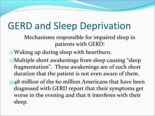 GERD and Sleep Deprivation
Mechanisms responsible for impaired sleep in
patients with GERD:
1) Waking up during sleep with heartburn.
2)Multiple short awakenings from sleep causing “sleep
fragmentation”. These awakenings are of such short
duration that the patient is not even aware of them.
3)48 million of the 60 million Americans that have been
diagnosed with GERD report that their symptoms get
worse in the evening and that it interferes with their
sleep.
 
