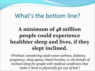 What’s the bottom line?
A minimum of 48 million
people could experience
healthier sleep and lives, if they
slept inclined.
(Without considering adult-onset asthma, diabetes,
pregnancy, sleep apnea, hiatal hernias, or the benefit of
inclined sleep for people with medical conditions that
make it hard to physically get out of bed.)
 