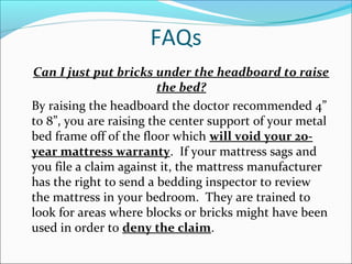 FAQs
Can I just put bricks under the headboard to raise
the bed?
By raising the headboard the doctor recommended 4”
to 8”, you are raising the center support of your metal
bed frame off of the floor which will void your 20-
year mattress warranty. If your mattress sags and
you file a claim against it, the mattress manufacturer
has the right to send a bedding inspector to review
the mattress in your bedroom. They are trained to
look for areas where blocks or bricks might have been
used in order to deny the claim.
 