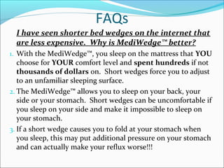 FAQs
I have seen shorter bed wedges on the internet that
are less expensive. Why is MediWedge™ better?
1. With the MediWedge™, you sleep on the mattress that YOU
choose for YOUR comfort level and spent hundreds if not
thousands of dollars on. Short wedges force you to adjust
to an unfamiliar sleeping surface.
2. The MediWedge™ allows you to sleep on your back, your
side or your stomach. Short wedges can be uncomfortable if
you sleep on your side and make it impossible to sleep on
your stomach.
3. If a short wedge causes you to fold at your stomach when
you sleep, this may put additional pressure on your stomach
and can actually make your reflux worse!!!
 