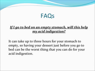 FAQs
If I go to bed on an empty stomach, will this help
my acid indigestion?
It can take up to three hours for your stomach to
empty, so having your dessert just before you go to
bed can be the worst thing that you can do for your
acid indigestion.
 