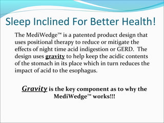Sleep Inclined For Better Health!
The MediWedge™ is a patented product design that
uses positional therapy to reduce or mitigate the
effects of night time acid indigestion or GERD. The
design uses gravity to help keep the acidic contents
of the stomach in its place which in turn reduces the
impact of acid to the esophagus.
Gravity is the key component as to why the
MediWedge™ works!!!
 