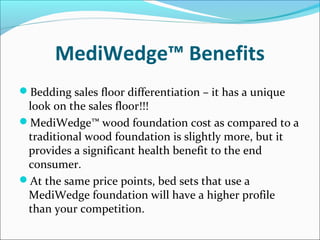 MediWedge™ Benefits
Bedding sales floor differentiation – it has a unique
look on the sales floor!!!
MediWedge™ wood foundation cost as compared to a
traditional wood foundation is slightly more, but it
provides a significant health benefit to the end
consumer.
At the same price points, bed sets that use a
MediWedge foundation will have a higher profile
than your competition.
 