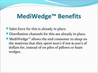 MediWedge™ Benefits
Sales force for this is already in place.
Distribution channels for this are already in place.
MediWedge™ allows the end consumer to sleep on
the mattress that they spent $100’s if not $1,000’s of
dollars for, instead of on piles of pillows or foam
wedges.
 