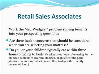 Retail Sales Associates
Work the MediWedge’s™ problem solving benefits
into your prospecting questions:
Are there health concerns that should be considered
when you are selecting your mattress?
Do you or your children typically eat within three
hours of going to bed? (It takes three hours after eating for the
stomach contents to clear the stomach. Right after eating, the
stomach is churning out acid in an effort to digest the recently
consumed food.)
 