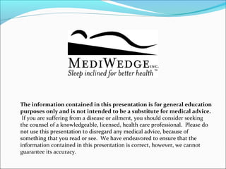 The information contained in this presentation is for general education
purposes only and is not intended to be a substitute for medical advice.
If you are suffering from a disease or ailment, you should consider seeking
the counsel of a knowledgeable, licensed, health care professional. Please do
not use this presentation to disregard any medical advice, because of
something that you read or see. We have endeavored to ensure that the
information contained in this presentation is correct, however, we cannot
guarantee its accuracy.
 