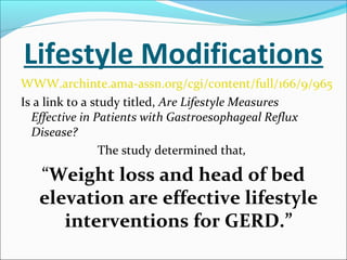 Lifestyle Modifications
WWW.archinte.ama-assn.org/cgi/content/full/166/9/965
Is a link to a study titled, Are Lifestyle Measures
Effective in Patients with Gastroesophageal Reflux
Disease?
The study determined that,
“Weight loss and head of bed
elevation are effective lifestyle
interventions for GERD.”
 