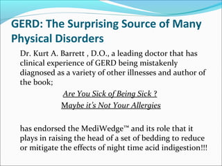 GERD: The Surprising Source of Many
Physical Disorders
Dr. Kurt A. Barrett , D.O., a leading doctor that has
clinical experience of GERD being mistakenly
diagnosed as a variety of other illnesses and author of
the book;
Are You Sick of Being Sick ?
Maybe it’s Not Your Allergies
has endorsed the MediWedge™ and its role that it
plays in raising the head of a set of bedding to reduce
or mitigate the effects of night time acid indigestion!!!
 