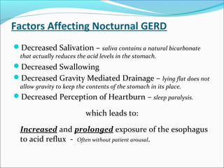 Factors Affecting Nocturnal GERD
Decreased Salivation – saliva contains a natural bicarbonate
that actually reduces the acid levels in the stomach.
Decreased Swallowing
Decreased Gravity Mediated Drainage – lying flat does not
allow gravity to keep the contents of the stomach in its place.
Decreased Perception of Heartburn – sleep paralysis.
which leads to:
Increased and prolonged exposure of the esophagus
to acid reflux - Often without patient arousal.
 