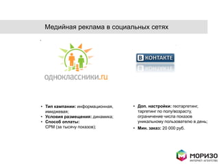Медийная реклама в социальных сетях




• Тип кампании: информационная,   • Доп. настройки: геотаргетинг,
  имиджевая;                        таргетинг по полу/возрасту,
• Условия размещения: динамика;     ограничение числа показов
• Способ оплаты:                    уникальному пользователю в день;
  CPM (за тысячу показов);        • Мин. заказ: 20 000 руб.
 